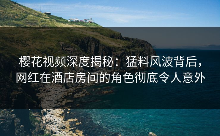 樱花视频深度揭秘:猛料风波背后,网红在酒店房间的角色彻底令人意外 樱花视频深度揭秘:猛料风波背后,网红在酒店房间的角色彻底令人意外