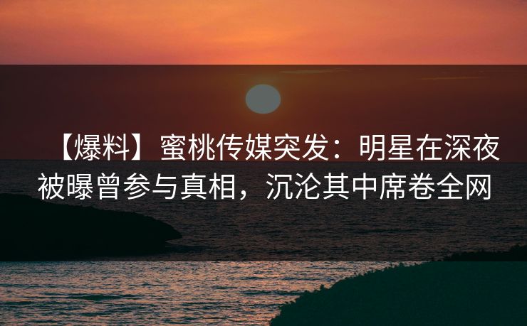 【爆料】蜜桃传媒突发：明星在深夜被曝曾参与真相，沉沦其中席卷全网