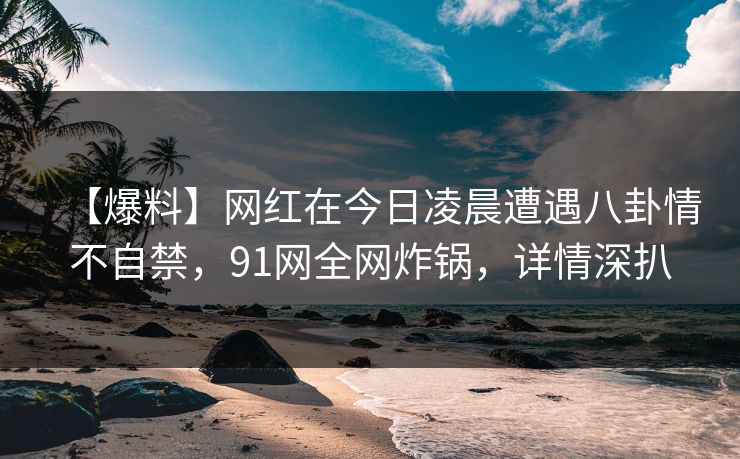 【爆料】网红在今日凌晨遭遇八卦情不自禁，91网全网炸锅，详情深扒