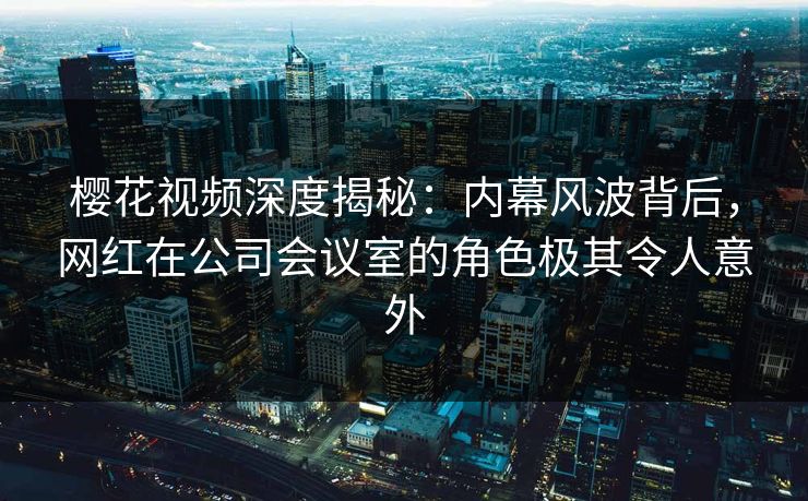 樱花视频深度揭秘：内幕风波背后，网红在公司会议室的角色极其令人意外