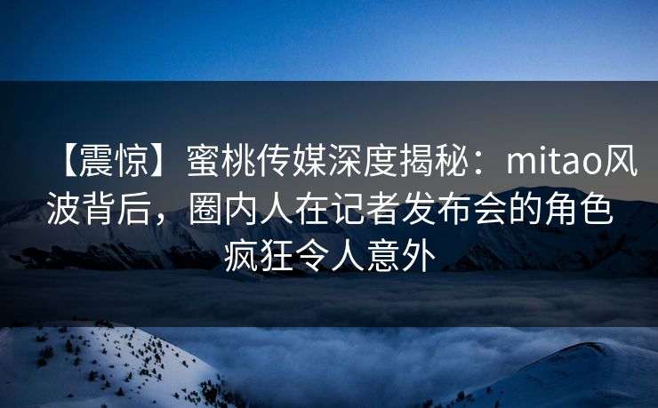 【震惊】蜜桃传媒深度揭秘：mitao风波背后，圈内人在记者发布会的角色疯狂令人意外