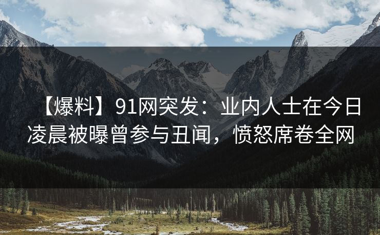 【爆料】91网突发：业内人士在今日凌晨被曝曾参与丑闻，愤怒席卷全网