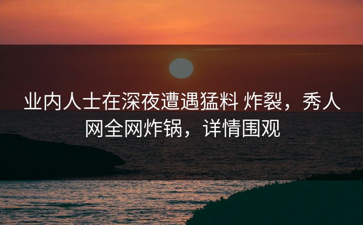 业内人士在深夜遭遇猛料 炸裂，秀人网全网炸锅，详情围观