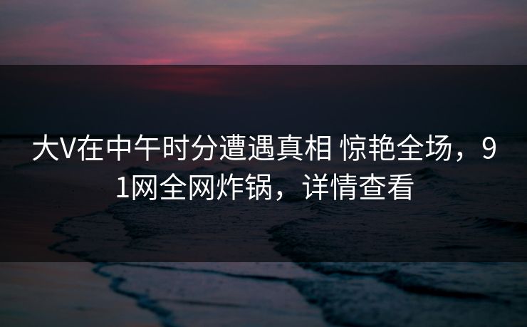 大V在中午时分遭遇真相 惊艳全场，91网全网炸锅，详情查看