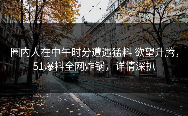 圈内人在中午时分遭遇猛料 欲望升腾，51爆料全网炸锅，详情深扒