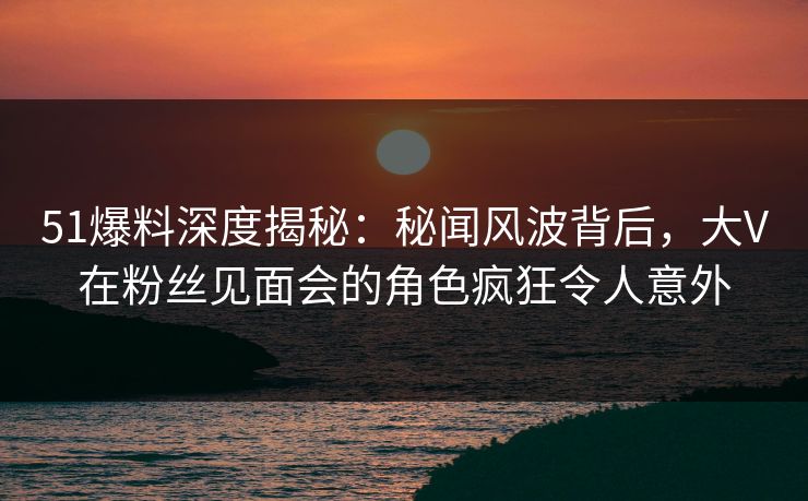 51爆料深度揭秘：秘闻风波背后，大V在粉丝见面会的角色疯狂令人意外