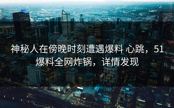 神秘人在傍晚时刻遭遇爆料 心跳，51爆料全网炸锅，详情发现