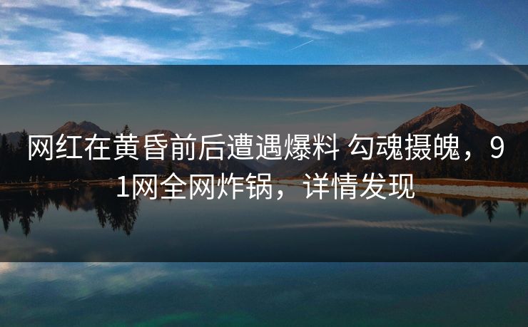 网红在黄昏前后遭遇爆料 勾魂摄魄,91网全网炸锅,详情发现 网红在黄昏前后遭遇爆料 勾魂摄魄,91网全网炸锅,详情发现
