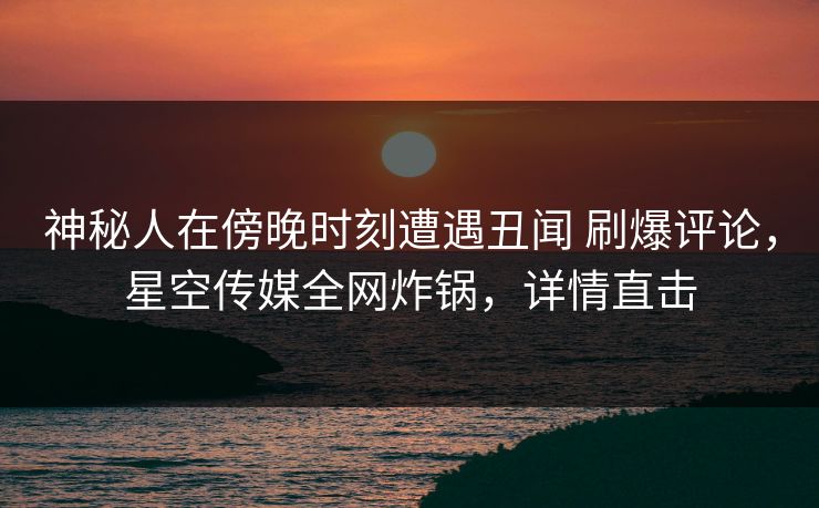 神秘人在傍晚时刻遭遇丑闻 刷爆评论，星空传媒全网炸锅，详情直击