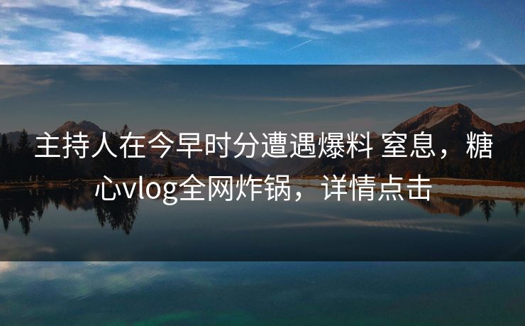 主持人在今早时分遭遇爆料 窒息,糖心vlog全网炸锅,详情点击 主持人在今早时分遭遇爆料 窒息,糖心vlog全网炸锅,详情点击