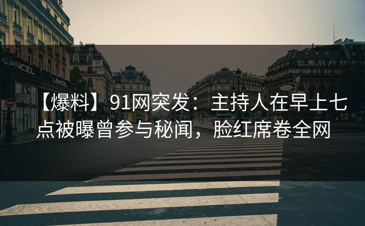 【爆料】91网突发：主持人在早上七点被曝曾参与秘闻，脸红席卷全网