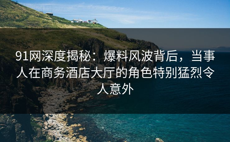 91网深度揭秘：爆料风波背后，当事人在商务酒店大厅的角色特别猛烈令人意外