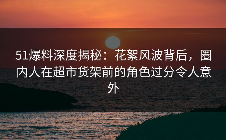 51爆料深度揭秘：花絮风波背后，圈内人在超市货架前的角色过分令人意外