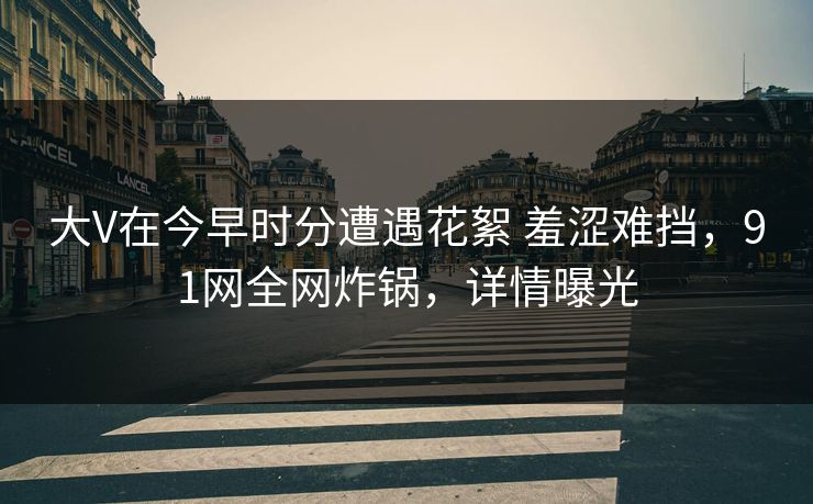 大V在今早时分遭遇花絮 羞涩难挡，91网全网炸锅，详情曝光