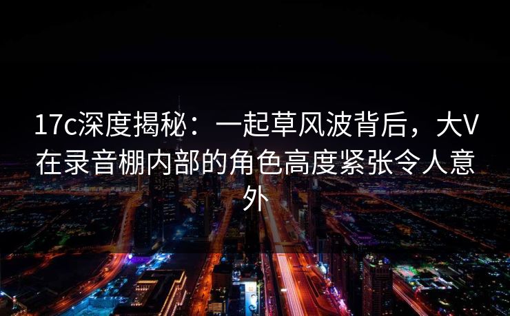 17c深度揭秘：一起草风波背后，大V在录音棚内部的角色高度紧张令人意外