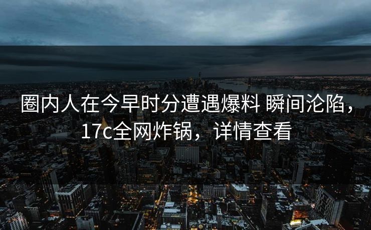 圈内人在今早时分遭遇爆料 瞬间沦陷,17c全网炸锅,详情查看 圈内人在今早时分遭遇爆料 瞬间沦陷,17c全网炸锅,详情查看
