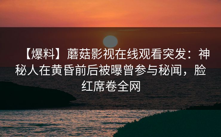 【爆料】蘑菇影视在线观看突发:神秘人在黄昏前后被曝曾参与秘闻,脸红席卷全网 【爆料】蘑菇影视在线观看突发:神秘人在黄昏前后被曝曾参与秘闻,脸红席卷全网