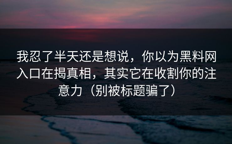 我忍了半天还是想说,你以为黑料网入口在揭真相,其实它在收割你的注意力(别被标题骗了) 我忍了半天还是想说,你以为黑料网入口在揭真相,其实它在收割你的注意力(别被标题骗了)