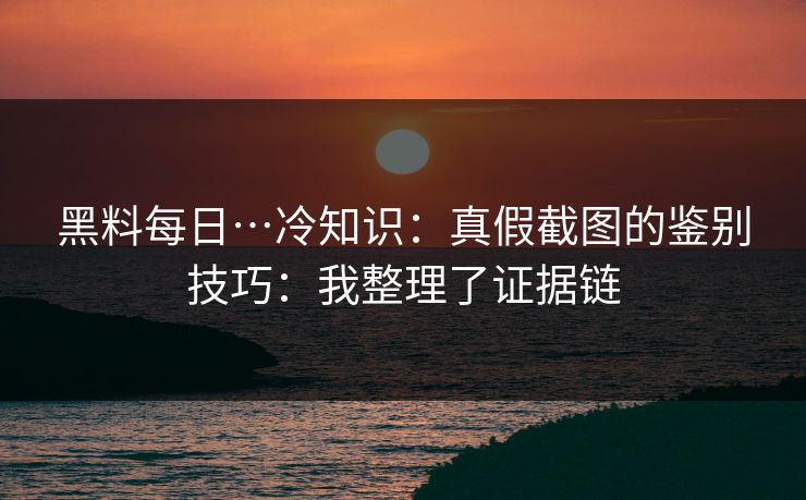 黑料每日…冷知识：真假截图的鉴别技巧：我整理了证据链