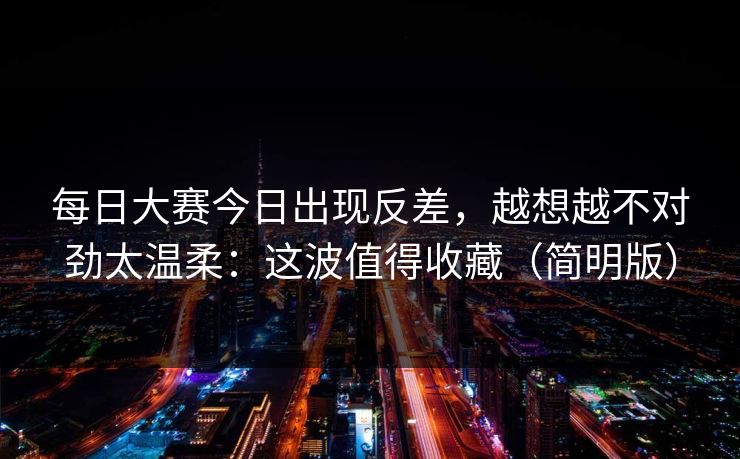 每日大赛今日出现反差,越想越不对劲太温柔:这波值得收藏(简明版) 每日大赛今日出现反差,越想越不对劲太温柔:这波值得收藏(简明版)