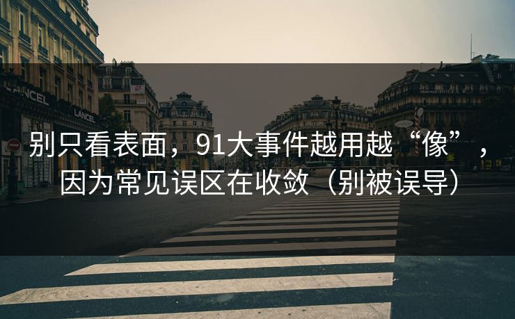 别只看表面，91大事件越用越“像”，因为常见误区在收敛（别被误导）