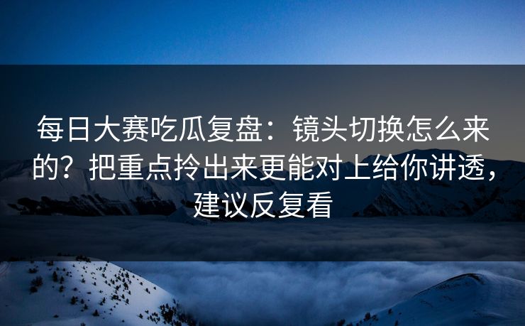 每日大赛吃瓜复盘：镜头切换怎么来的？把重点拎出来更能对上给你讲透，建议反复看