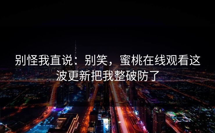 别怪我直说：别笑，蜜桃在线观看这波更新把我整破防了
