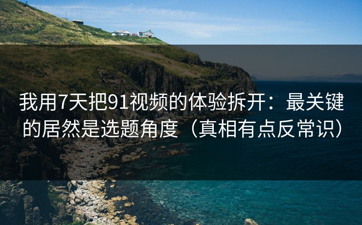 我用7天把91视频的体验拆开：最关键的居然是选题角度（真相有点反常识）