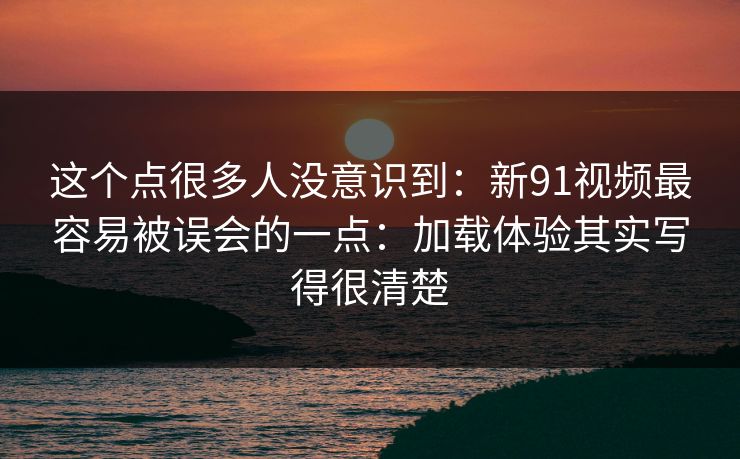 这个点很多人没意识到:新91视频最容易被误会的一点:加载体验其实写得很清楚 这个点很多人没意识到:新91视频最容易被误会的一点:加载体验其实写得很清楚