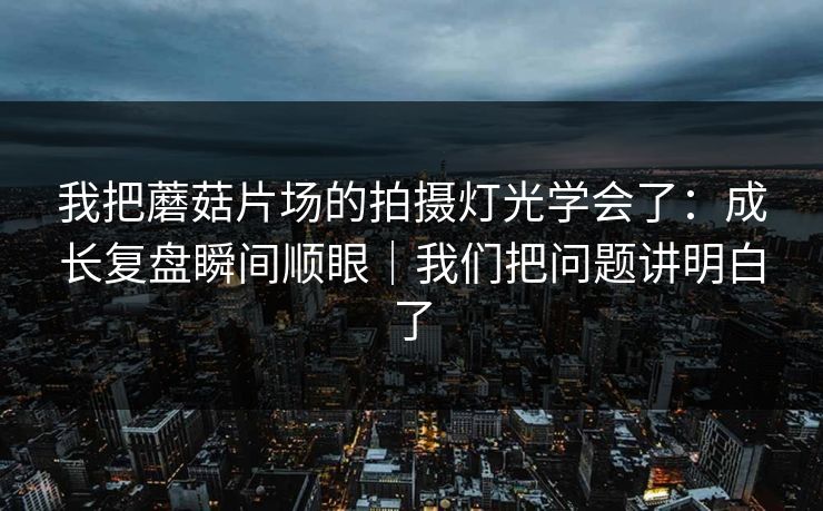 我把蘑菇片场的拍摄灯光学会了：成长复盘瞬间顺眼｜我们把问题讲明白了
