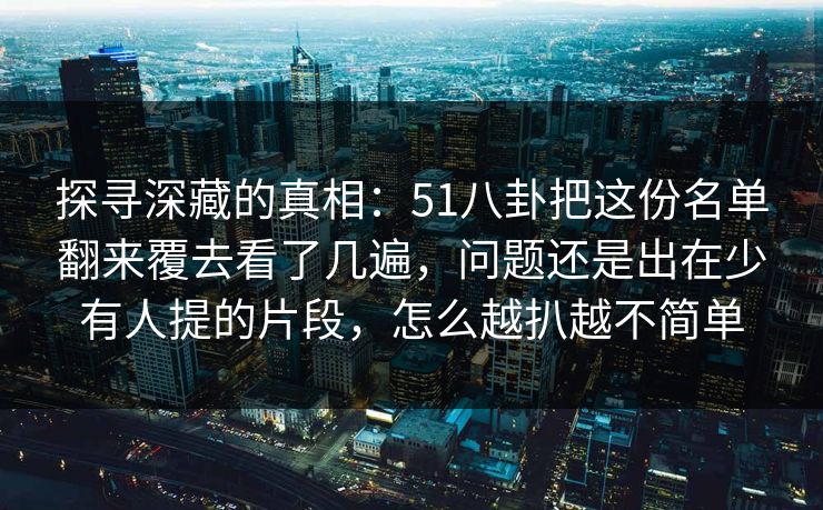 探寻深藏的真相：51八卦把这份名单翻来覆去看了几遍，问题还是出在少有人提的片段，怎么越扒越不简单